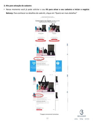 12 
3. Kits para ativação do cadastro 
•Nesse momento você já pode solicitar o seu Kit para ativar o seu cadastro e iniciar o negócio Belcorp. Para conhecer os detalhes de cada kit, clique em “Quero ver mais detalhes” 
*Imagens meramente ilustrativas  