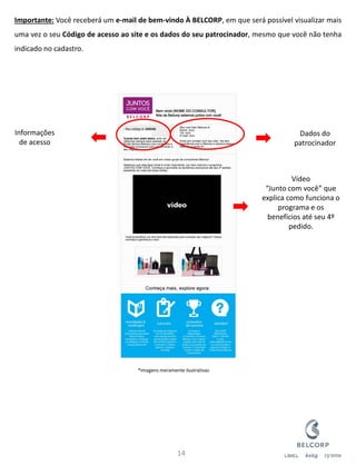 Importante: Você receberá um e-mail de bem-vindo À BELCORP, em que será possível visualizar mais uma vez o seu Código de acesso ao site e os dados do seu patrocinador, mesmo que você não tenha indicado no cadastro. 
14 
Dados do patrocinador 
Informações de acesso 
Vídeo “Junto com você” que explica como funciona o programa e os benefícios até seu 4º pedido. 
*Imagens meramente ilustrativas  