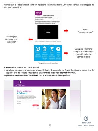 Além disso, o patrocinador também receberá automaticamente um e-mail com as informações do seu novo consultor. 4. Primeiro acesso no escritório virtual 
•Ao clicar para comprar qualquer um dos dois kits disponíveis, você será direcionado para a tela de login do site da Belcorp e realizará o seu primeiro acesso no escritório virtual. Importante: A aquisição de um dos kits no primeiro pedido é obrigatória. 
15 
Guia para relembrar sempre dos principais conteúdos do site Somos Belcorp 
Informações sobre seu novo consultor 
Vídeo “Junto com você” 
*Imagens meramente ilustrativas  