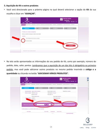 5. Aquisição do Kit e outros produtos 
•Você será direcionado para a próxima página na qual deverá selecionar a opção do Kit da sua escolha e clicar em “AVANÇAR”. 
•Na tela serão apresentadas as informações do seu pedido de Kit, como por exemplo, número do pedido, data, valor, pontos. Lembramos que a aquisição de um dos kits é obrigatória no primeiro pedido, mas você pode adicionar outros produtos no mesmo pedido inserindo o código e a quantidade ou clicando no botão “ADICIONAR VÁRIOS PRODUTOS”. 
18 
xxxxxx 
xxxxxx  