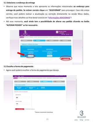 5.1 Selecione o endereço de entrega 
•Observe que nesse momento a tela apresenta as informações relacionadas ao endereço para entrega do pedido. Se estiver correto clique em “SELECIONAR” para prosseguir. Caso não esteja correto, você poderá realizar a atualização ou correção diretamente na sessão Meus dados, verifique mais detalhes ao final deste tutorial em “Informações ADICIONAIS”! 
•Até esse momento, você ainda tem a possibilidade de alterar seu pedido clicando no botão “ALTERAR PEDIDO” se for necessário. 5.2 Escolha a forma de pagamento 
•Agora você poderá escolher a forma de pagamento que deseja. 
21 
xxxxxx 
*Valores meramente ilustrativos  