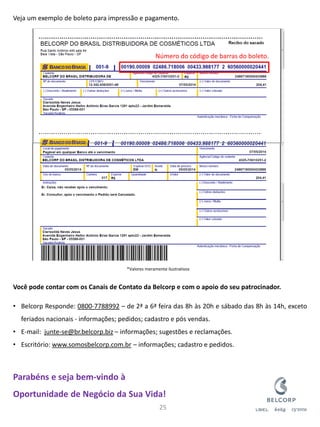 Veja um exemplo de boleto para impressão e pagamento. Você pode contar com os Canais de Contato da Belcorp e com o apoio do seu patrocinador. 
•Belcorp Responde: 0800-7788992 – de 2ª a 6ª feira das 8h às 20h e sábado das 8h às 14h, exceto feriados nacionais - informações; pedidos; cadastro e pós vendas. 
•E-mail: junte-se@br.belcorp.biz – informações; sugestões e reclamações. 
•Escritório: www.somosbelcorp.com.br – informações; cadastro e pedidos. Parabéns e seja bem-vindo à Oportunidade de Negócio da Sua Vida! 
25 
Número do código de barras do boleto. 
*Valores meramente ilustrativos  