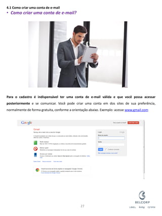 4.1 Como criar uma conta de e-mail 
•Como criar uma conta de e-mail? Para o cadastro é indispensável ter uma conta de e-mail válida e que você possa acessar posteriormente e se comunicar. Você pode criar uma conta em dos sites de sua preferência, normalmente de forma gratuita, conforme a orientação abaixo. Exemplo: acesse www.gmail.com 
27  