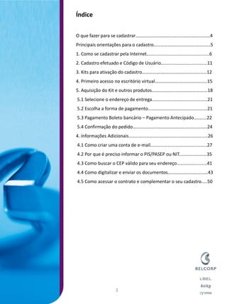 Índice 
O que fazer para se cadastrar………………………………………………..……..4 
Principais orientações para o cadastro………………………………………….5 
1. Como se cadastrar pela Internet…...............................................6 
2. Cadastro efetuado e Código de Usuário…..................................11 
3. Kits para ativação do cadastro……………..………………...................12 
4. Primeiro acesso no escritório virtual………………………..…………….15 
5. Aquisição do Kit e outros produtos………………..……………………….18 
5.1 Selecione o endereço de entrega…………………………………………21 
5.2 Escolha a forma de pagamento………………………..……………….…21 
5.3 Pagamento Boleto bancário – Pagamento Antecipado….….…22 
5.4 Confirmação do pedido……………………………………………...……….24 
4. Informações Adicionais……………………………………………………….....26 
4.1 Como criar uma conta de e-mail.............................................27 
4.2 Por que é preciso informar o PIS/PASEP ou NIT......................35 
4.3 Como buscar o CEP válido para seu endereço........................41 
4.4 Como digitalizar e enviar os documentos……………………….......43 
4.5 Como acessar o contrato e complementar o seu cadastro…..50 
3  