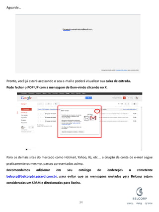 Aguarde… Pronto, você já estará acessando o seu e-mail e poderá visualizar sua caixa de entrada. Pode fechar o POP UP com a mensagem de Bem-vindo clicando no X. Para os demais sites do mercado como Hotmail, Yahoo, IG, etc.… a criação da conta de e-mail segue praticamente os mesmos passos apresentados acima. Recomendamos adicionar em seu catálogo de endereços o remetente belcorp@belcorpbr.geravd.com.br, para evitar que as mensagens enviadas pela Belcorp sejam consideradas um SPAM e direcionadas para lixeira. 
34  