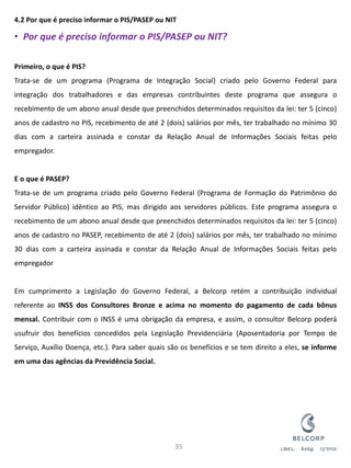 4.2 Por que é preciso informar o PIS/PASEP ou NIT 
•Por que é preciso informar o PIS/PASEP ou NIT? Primeiro, o que é PIS? Trata-se de um programa (Programa de Integração Social) criado pelo Governo Federal para integração dos trabalhadores e das empresas contribuintes deste programa que assegura o recebimento de um abono anual desde que preenchidos determinados requisitos da lei: ter 5 (cinco) anos de cadastro no PIS, recebimento de até 2 (dois) salários por mês, ter trabalhado no mínimo 30 dias com a carteira assinada e constar da Relação Anual de Informações Sociais feitas pelo empregador. E o que é PASEP? Trata-se de um programa criado pelo Governo Federal (Programa de Formação do Patrimônio do Servidor Público) idêntico ao PIS, mas dirigido aos servidores públicos. Este programa assegura o recebimento de um abono anual desde que preenchidos determinados requisitos da lei: ter 5 (cinco) anos de cadastro no PASEP, recebimento de até 2 (dois) salários por mês, ter trabalhado no mínimo 30 dias com a carteira assinada e constar da Relação Anual de Informações Sociais feitas pelo empregador Em cumprimento a Legislação do Governo Federal, a Belcorp retém a contribuição individual referente ao INSS dos Consultores Bronze e acima no momento do pagamento de cada bônus mensal. Contribuir com o INSS é uma obrigação da empresa, e assim, o consultor Belcorp poderá usufruir dos benefícios concedidos pela Legislação Previdenciária (Aposentadoria por Tempo de Serviço, Auxílio Doença, etc.). Para saber quais são os benefícios e se tem direito a eles, se informe em uma das agências da Previdência Social. 
35  