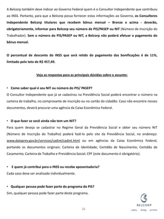 A Belcorp também deve indicar ao Governo Federal quem é o Consultor Independente que contribuiu ao INSS. Portanto, para que a Belcorp possa fornecer estas informações ao Governo, os Consultores Independente Belcorp titulares que recebem bônus mensal – Bronze e acima - deverão, obrigatoriamente, informar para Belcorp seu número de PIS/PASEP ou NIT (Número de Inscrição do Trabalhador). Sem o número do PIS/PASEP ou NIT, a Belcorp não poderá efetuar o pagamento do bônus mensal. O percentual de desconto do INSS que será retido do pagamento das bonificações é de 11%, limitado pelo teto de R$ 457,49. Veja as respostas para as principais dúvidas sobre o assunto: 
•Como saber qual é seu NIT ou número do PIS/ PASEP? O Consultor Independente que já se cadastrou na Previdência Social poderá encontrar o número na carteira de trabalho, no comprovante de inscrição ou no cartão do cidadão. Caso não encontre nesses documentos, deverá procurar uma agência da Caixa Econômica Federal. 
•O que fazer se você ainda não tem um NIT? Para quem deseja se cadastrar no Regime Geral da Previdência Social e obter seu número NIT (Número de Inscrição do Trabalho) poderá fazê-lo pelo site da Previdência Social, no endereço: www.dataprev.gov.br/servicos/cadint/cadint.html ou em agências da Caixa Econômica Federal, portando os documentos originais: Carteira de Identidade; Certidão de Nascimento; Certidão de Casamento; Carteira de Trabalho e Previdência Social; CPF (este documento é obrigatório). 
• E quem já contribui para o INSS ou recebe aposentadoria? Cada caso deve ser analisado individualmente. 
•Qualquer pessoa pode fazer parte do programa do PIS? Sim, qualquer pessoa pode fazer parte deste programa. 
36  