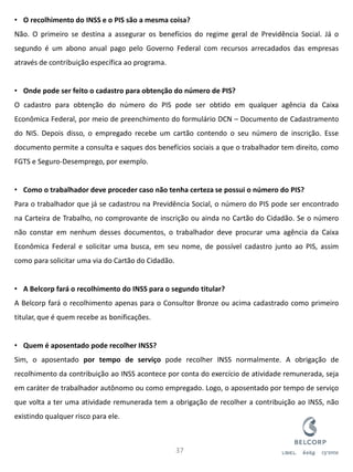 •O recolhimento do INSS e o PIS são a mesma coisa? Não. O primeiro se destina a assegurar os benefícios do regime geral de Previdência Social. Já o segundo é um abono anual pago pelo Governo Federal com recursos arrecadados das empresas através de contribuição específica ao programa. 
•Onde pode ser feito o cadastro para obtenção do número de PIS? O cadastro para obtenção do número do PIS pode ser obtido em qualquer agência da Caixa Econômica Federal, por meio de preenchimento do formulário DCN – Documento de Cadastramento do NIS. Depois disso, o empregado recebe um cartão contendo o seu número de inscrição. Esse documento permite a consulta e saques dos benefícios sociais a que o trabalhador tem direito, como FGTS e Seguro-Desemprego, por exemplo. 
•Como o trabalhador deve proceder caso não tenha certeza se possui o número do PIS? Para o trabalhador que já se cadastrou na Previdência Social, o número do PIS pode ser encontrado na Carteira de Trabalho, no comprovante de inscrição ou ainda no Cartão do Cidadão. Se o número não constar em nenhum desses documentos, o trabalhador deve procurar uma agência da Caixa Econômica Federal e solicitar uma busca, em seu nome, de possível cadastro junto ao PIS, assim como para solicitar uma via do Cartão do Cidadão. 
•A Belcorp fará o recolhimento do INSS para o segundo titular? A Belcorp fará o recolhimento apenas para o Consultor Bronze ou acima cadastrado como primeiro titular, que é quem recebe as bonificações. 
•Quem é aposentado pode recolher INSS? Sim, o aposentado por tempo de serviço pode recolher INSS normalmente. A obrigação de recolhimento da contribuição ao INSS acontece por conta do exercício de atividade remunerada, seja em caráter de trabalhador autônomo ou como empregado. Logo, o aposentado por tempo de serviço que volta a ter uma atividade remunerada tem a obrigação de recolher a contribuição ao INSS, não existindo qualquer risco para ele. 
37  