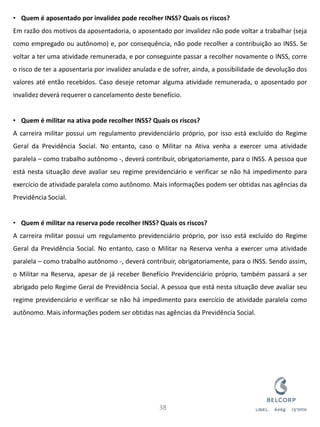 •Quem é aposentado por invalidez pode recolher INSS? Quais os riscos? Em razão dos motivos da aposentadoria, o aposentado por invalidez não pode voltar a trabalhar (seja como empregado ou autônomo) e, por consequência, não pode recolher a contribuição ao INSS. Se voltar a ter uma atividade remunerada, e por conseguinte passar a recolher novamente o INSS, corre o risco de ter a aposentaria por invalidez anulada e de sofrer, ainda, a possibilidade de devolução dos valores até então recebidos. Caso deseje retomar alguma atividade remunerada, o aposentado por invalidez deverá requerer o cancelamento deste benefício. 
•Quem é militar na ativa pode recolher INSS? Quais os riscos? A carreira militar possui um regulamento previdenciário próprio, por isso está excluído do Regime Geral da Previdência Social. No entanto, caso o Militar na Ativa venha a exercer uma atividade paralela – como trabalho autônomo -, deverá contribuir, obrigatoriamente, para o INSS. A pessoa que está nesta situação deve avaliar seu regime previdenciário e verificar se não há impedimento para exercício de atividade paralela como autônomo. Mais informações podem ser obtidas nas agências da Previdência Social. 
•Quem é militar na reserva pode recolher INSS? Quais os riscos? A carreira militar possui um regulamento previdenciário próprio, por isso está excluído do Regime Geral da Previdência Social. No entanto, caso o Militar na Reserva venha a exercer uma atividade paralela – como trabalho autônomo -, deverá contribuir, obrigatoriamente, para o INSS. Sendo assim, o Militar na Reserva, apesar de já receber Benefício Previdenciário próprio, também passará a ser abrigado pelo Regime Geral de Previdência Social. A pessoa que está nesta situação deve avaliar seu regime previdenciário e verificar se não há impedimento para exercício de atividade paralela como autônomo. Mais informações podem ser obtidas nas agências da Previdência Social. 
38  