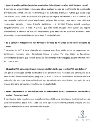 •Quem é servidor público (municipal, estadual ou federal) pode recolher INSS? Quais os riscos? O exercício de uma atividade remunerada obriga qualquer pessoa ao recolhimento da contribuição previdenciária ao INSS sobre os rendimentos por ela auferidos. O Servidor Público que ocupa cargo com vínculo com a União e Autarquias não participa do regime da Previdência Social, uma vez que sua categoria profissional possui regulamento próprio. No entanto, caso exerça uma atividade remunerada paralela – como trabalho autônomo -, o Servidor Público deverá contribuir, obrigatoriamente, para o INSS. A pessoa que está nesta situação deve avaliar seu regime previdenciário e verificar se não há impedimento para exercício de atividade autônoma. Mais informações podem ser obtidas nas agências da Previdência Social. 
•Se o Consultor Independente não fornecer o número do PIS ainda assim haverá desconto do INSS? O desconto do INSS é uma obrigação da empresa, que deve incidir sobre os pagamentos das bonificações recebidas pelos Consultores Bronze e acima. Por isso, todos os Consultores Independentes Belcorp, que tenham direito ao recebimento de bonificações, devem informar o NIT do 1º titular para 
•Já recolho INSS por outra atividade remunerada (CLT), tenho que recolher INSS pela Belcorp? Sim, pois a contribuição ao INSS incide sobre todos os rendimentos recebidos pelo contribuinte até o valor do teto de recolhimento (veja pergunta 15). Caso já ocorra o recolhimento em outra atividade pelo valor do teto, esta informação deverá ser formalizada pelo contribuinte, por meio de carta enviada à Belcorp, para evitar o recolhimento em duplicidade. 
•Posso complementar do meu bolso o valor do recolhimento do INSS para ter uma aposentadoria melhor? Como faço isso? O contribuinte pode complementar o recolhimento do INSS como contribuinte facultativo através de Guia da Previdência Social (GPS). Cada caso deve ser analisado individualmente. Procure uma das agências da Previdência Social para mais informações. 
39  
