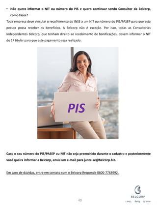 •Não quero informar o NIT ou número do PIS e quero continuar sendo Consultor da Belcorp, como fazer? Toda empresa deve vincular o recolhimento do INSS a um NIT ou número do PIS/PASEP para que esta pessoa possa receber os benefícios. A Belcorp não é exceção. Por isso, todas as Consultorias Independentes Belcorp, que tenham direito ao recebimento de bonificações, devem informar o NIT do 1º titular para que este pagamento seja realizado. Caso o seu número do PIS/PASEP ou NIT não seja preenchido durante o cadastro e posteriormente você queira informar a Belcorp, envie um e-mail para junte-se@belcorp.biz. Em caso de dúvidas, entre em contato com o Belcorp Responde 0800-7788992. 
40 
PIS  