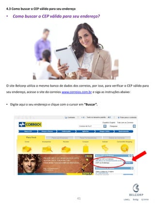 4.3 Como buscar o CEP válido para seu endereço 
•Como buscar o CEP válido para seu endereço? O site Belcorp utiliza o mesmo banco de dados dos correios, por isso, para verificar o CEP válido para seu endereço, acesse o site do correios www.correios.com.br e siga as instruções abaixo: 
•Digite aqui o seu endereço e clique com o cursor em “Buscar”. 
41  