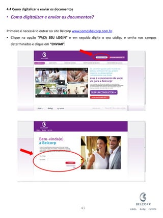 4.4 Como digitalizar e enviar os documentos 
•Como digitalizar e enviar os documentos? Primeiro é necessário entrar no site Belcorp www.somosbelcorp.com.br. 
•Clique na opção “FAÇA SEU LOGIN” e em seguida digite o seu código e senha nos campos determinados e clique em “ENVIAR”. 
43  