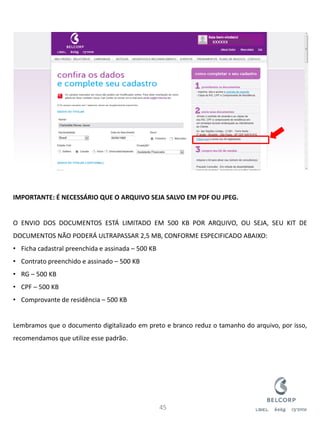 IMPORTANTE: É NECESSÁRIO QUE O ARQUIVO SEJA SALVO EM PDF OU JPEG. O ENVIO DOS DOCUMENTOS ESTÁ LIMITADO EM 500 KB POR ARQUIVO, OU SEJA, SEU KIT DE DOCUMENTOS NÃO PODERÁ ULTRAPASSAR 2,5 MB, CONFORME ESPECIFICADO ABAIXO: 
•Ficha cadastral preenchida e assinada – 500 KB 
•Contrato preenchido e assinado – 500 KB 
•RG – 500 KB 
•CPF – 500 KB 
•Comprovante de residência – 500 KB Lembramos que o documento digitalizado em preto e branco reduz o tamanho do arquivo, por isso, recomendamos que utilize esse padrão. 
45 
xxxxxx  