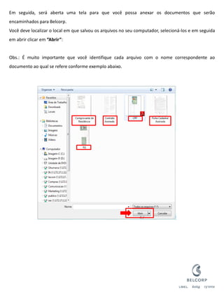 Em seguida, será aberta uma tela para que você possa anexar os documentos que serão encaminhados para Belcorp. Você deve localizar o local em que salvou os arquivos no seu computador, selecioná-los e em seguida em abrir clicar em “Abrir”: Obs.: É muito importante que você identifique cada arquivo com o nome correspondente ao documento ao qual se refere conforme exemplo abaixo. 
47  