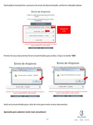Você poderá acompanhar o processo de envio da documentação, conforme indicação abaixo: Pronto! Os seus documentos foram encaminhados para análise. Clique no botão “OK”. Você será encaminhado para a tela de início para enviar outros documentos. Aproveite para cadastrar muito mais consultores! 
49 
Evolução do envio  