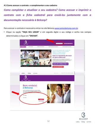 4.5 Como acessar o contrato e complementar o seu cadastro Como completar e atualizar o seu cadastro? Como acessar e imprimir o contrato com a ficha cadastral para enviá-los juntamente com a documentação necessária à Belcorp? Para acessar o contrato é necessário entrar no site Belcorp www.somosbelcorp.com.br. 
•Clique na opção “FAÇA SEU LOGIN” e em seguida digite o seu código e senha nos campos determinados e clique em “ENVIAR”. 
50  