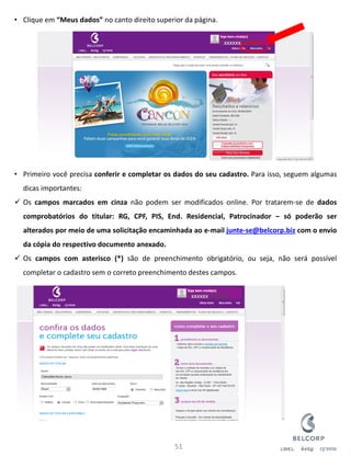 •Clique em “Meus dados” no canto direito superior da página. 
•Primeiro você precisa conferir e completar os dados do seu cadastro. Para isso, seguem algumas dicas importantes: 
Os campos marcados em cinza não podem ser modificados online. Por tratarem-se de dados comprobatórios do titular: RG, CPF, PIS, End. Residencial, Patrocinador – só poderão ser alterados por meio de uma solicitação encaminhada ao e-mail junte-se@belcorp.biz com o envio da cópia do respectivo documento anexado. 
Os campos com asterisco (*) são de preenchimento obrigatório, ou seja, não será possível completar o cadastro sem o correto preenchimento destes campos. 
51 
xxxxxx 
xxxxxx  