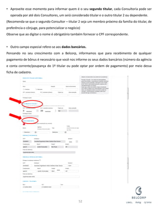 •Aproveite esse momento para informar quem é o seu segundo titular, cada Consultoria pode ser operada por até dois Consultores, um será considerado titular e o outro titular 2 ou dependente. (Recomenda-se que o segundo Consultor – titular 2 seja um membro próximo da família do titular, de preferência o cônjuge, para potencializar o negócio) Observe que ao digitar o nome é obrigatório também fornecer o CPF correspondente. 
•Outro campo especial refere-se aos dados bancários. Pensando no seu crescimento com a Belcorp, informamos que para recebimento de qualquer pagamento de bônus é necessário que você nos informe os seus dados bancários (número da agência e conta corrente/poupança do 1º titular ou pode optar por ordem de pagamento) por meio dessa ficha de cadastro. 
52 
XXXXXXXXX 
XXXXXXXXX 
XXXXX 
XXXXX  