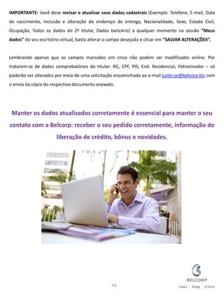 IMPORTANTE: Você deve revisar e atualizar seus dados cadastrais (Exemplo: Telefone, E-mail, Data de nascimento, Inclusão e alteração do endereço de entrega, Nacionalidade, Sexo, Estado Civil, Ocupação, Todos os dados do 2º titular, Dados bancário) a qualquer momento na sessão “Meus dados” do seu escritório virtual, basta alterar o campo desejado e clicar em “SALVAR ALTERAÇÕES”. Lembrando apenas que os campos marcados em cinza não podem ser modificados online. Por tratarem-se de dados comprobatórios do titular: RG, CPF, PIS, End. Residencial, Patrocinador – só poderão ser alterados por meio de uma solicitação encaminhada ao e-mail junte-se@belcorp.biz com o envio da cópia do respectivo documento anexado. Manter os dados atualizados corretamente é essencial para manter o seu contato com a Belcorp: receber o seu pedido corretamente, informação de liberação de crédito, bônus e novidades. 
56  