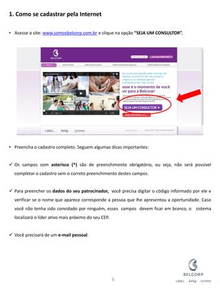 1. Como se cadastrar pela Internet 
•Acesse o site: www.somosbelcorp.com.br e clique na opção “SEJA UM CONSULTOR”. 
•Preencha o cadastro completo. Seguem algumas dicas importantes: 
Os campos com asterisco (*) são de preenchimento obrigatório, ou seja, não será possível completar o cadastro sem o correto preenchimento destes campos. 
Para preencher os dados do seu patrocinador, você precisa digitar o código informado por ele e verificar se o nome que aparece corresponde a pessoa que lhe apresentou a oportunidade. Caso você não tenha sido convidado por ninguém, esses campos devem ficar em branco, o sistema localizará o líder ativo mais próximo do seu CEP. 
Você precisará de um e-mail pessoal. 
6  