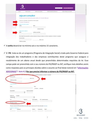 A senha deverá ter no mínimo seis e no máximo 15 caracteres. 
O PIS trata-se de um programa (Programa de Integração Social) criado pelo Governo Federal para integração dos trabalhadores e das empresas contribuintes deste programa que assegura o recebimento de um abono anual desde que preenchidos determinados requisitos da lei. Esse campo pode ser preenchido com o seu número do PIS/PASEP ou NIT, verifique mais detalhes assim como respostas para as principais dúvidas sobre o assunto ao final deste tutorial em “Informações ADICIONAIS”! Item 4.2 Por que preciso informar o número do PIS/PASEP ou NIT. 
7  