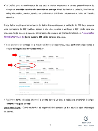 ATENÇÃO, para o recebimento da sua caixa é muito importante o correto preenchimento do campo de endereço residencial e endereço de entrega. Antes de finalizar o cadastro, confirme se o logradouro (Rua, avenida, quadra, etc.), número da residência, complementos, bairro e CEP estão corretos. O site Belcorp utiliza o mesmo banco de dados dos correios para a validação do CEP. Caso apareça uma mensagem de CEP inválido, acesse o site dos correios e verifique o CEP válido para seu endereço. Saiba o passo a passo de como fazer esta pesquisa ao final deste tutorial em “Informações ADICIONAIS”! Item 4.3 Como buscar o CEP válido para seu endereço. 
Se o endereço de entrega for o mesmo endereço de residência, basta confirmar selecionando a opção “Entregar no endereço residencial”. 
Caso você tenha interesse em obter o crédito Belcorp 28 dias, é necessário preencher o campo: “Informações para crédito”. CRÉDITO BELCORP - É uma das formas de pagamento que concede 28 dias de prazo após a realização do pedido. 
8  