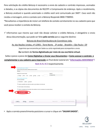 Para solicitação do crédito Belcorp é necessário o envio do cadastro e contrato impressos, assinados e datados, e as cópias dos documentos de RG/CPF e Comprovante de endereço. Após o recebimento, a Belcorp analisará e quando autorizado o crédito você será comunicado por SMS*. Caso você não receba a mensagem, entre o contato com o Belcorp Responde 0800-7788992. *Ressaltamos a importância de incluir um telefone de contato corretamente no seu cadastro para que você possa receber o contato da Belcorp. 
Informamos que mesmo que você não deseje solicitar o crédito Belcorp, é obrigatório o envio dessa documentação, que pode ser feito pelo correio para o seguinte destino: Belcorp do Brasil Distribuidora de Cosméticos Ltda. Av. das Nações Unidas, nº 12901 - Torre Norte 2º andar Brooklin – São Paulo – SP Sugerimos que encaminhe por Sedex ou carta registrada para acompanhar o envio. Ou também de forma digitalizada por meio do seu escritório virtual. Saiba o passo a passo de Como Digitalizar e Enviar seus Documentos e Como acessar o contrato e complementar o seu cadastro para impressão ao final deste tutorial em “Informações ADICIONAIS”! Item 4.4 e 4.5 respectivamente. 
•Após o correto preenchimento posicione o cursor e clique em “SALVAR DADOS”. 
9  