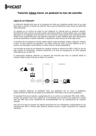  


     Tutorial: Cómo hacer un podcast la mar de sencillo


¿Qué es un Podcast?
La definición idealista diría que es un programa de radio que cualquiera puede crear en su casa
para darlo a conocer al mundo vía Internet. Pese a que es totalmente cierta existe una definición
más profesional.

Un podcast es un archivo de audio el cual colgamos en internet para su posterior difusión.
Normalmente esos archivos de audio pueden escucharse desde la misma página web, se pueden
descargar en el ordenador para escuchar en otro momento o para pasarlo a un reproductor MP3.
Tienen como característica que nos podemos subscribir a ellos mediante RSS para descargarlos
de forma automática a nuestro ordenador o reproductor cada vez que se emite algo nuevo.

La temática de los podcast es infinita, desde religión hasta tecnología, política, deportes, misterio
o sexo. La gran mayoría son gratuitos y no tienen ánimo de lucro, su único objetivo es dar a
conocer sus mensajes, conocimientos o a ellos mismos a toda la podcastfera.

Los formatos de audio de los Podcast son variados aunque la mayoría son MP3 u OGG ya que de
esta manera al compartilos, evitamos problemas a la hora de reproducirlos en otros equipos
informáticos que no sean PC.

A continuación podemos observar un esquema del recorrido que hace un podcast desde su
creación hasta su paso final que es llegar a su oyente:




Como podemos observar, el podcaster hace una grabación con un micro o grabadora,
posteriormente se edita con la ayuda de una aplicación informática o de la misma grabadora.

El resultado final tras la edición o postproducción es un archivo con extensión MP3, WAV, WMA,…
aunque nos pueden servir casi cualquiera, se recomienda que el archivo que subamos a nuestra
web sea MP3 para evitar problemas de incompatibilidad con los reproductores de nuestros
oyentes.

Una vez en la red los usuarios con podrán escucharlos en sus ordenadores o descargarlos en sus
reproductores MP3 o móviles para llevarlos siempre encima y poder escucharlos en cualquier
momento.
 