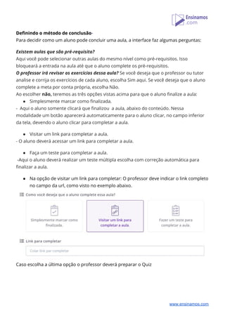 Definindo o método de conclusão​- 
Para decidir como um aluno pode concluir uma aula, a interface faz algumas perguntas: 
 
Existem aulas que são pré-requisito? 
Aqui você pode selecionar outras aulas do mesmo nível como pré-requisitos. Isso 
bloqueará a entrada na aula até que o aluno complete os pré-requisitos. 
O professor irá revisar os exercícios dessa aula? ​Se você deseja que o professor ou tutor 
analise e corrija os exercícios de cada aluno, escolha Sim aqui. Se você deseja que o aluno 
complete a meta por conta própria, escolha Não. 
Ao escolher ​não,​ teremos as três opções vistas acima para que o aluno finalize a aula: 
● Simplesmente marcar como finalizada​. 
- Aqui o aluno somente clicará que finalizou a aula, abaixo do conteúdo. Nessa 
modalidade um botão aparecerá automaticamente para o aluno clicar, no campo inferior 
da tela, devendo o aluno clicar para completar a aula. 
 
● Visitar um link para completar a aula​. 
- ​O aluno deverá acessar um link para completar a aula. 
 
● Faça um teste para completar a aula. 
-Aqui o aluno deverá realizar um teste múltipla escolha com correção automática para 
finalizar a aula. 
 
● Na opção de visitar um link para completar: O professor deve indicar o link completo 
no campo da url, como visto no exemplo abaixo. 
 
Caso escolha a última opção o professor deverá preparar o Quiz 
   
www.ensinamos.com
 