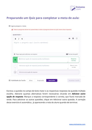  
Preparando um Quiz para completar a meta de aula: 
 
 
 
 
 
 
Escreva a questão no campo de texto maior e as respectivas respostas da questão múltipla                             
escolha. Adicione quantas alternativas forem necessárias clicando em ​Adicione outra                   
opção de resposta​. Marque a resposta correspondente à correta, que ficará marcada de                         
verde. Para adicionar as outras questões, clique em Adicionar outra questão. A correção                         
desse exercício é automática, já aparecendo a nota do aluno quando ele terminar. 
 
 
 
 
 
 
www.ensinamos.com
 