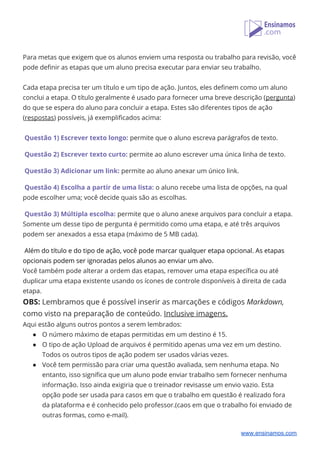  
Para metas que exigem que os alunos enviem uma resposta ou trabalho para revisão, você 
pode definir as etapas que um aluno precisa executar para enviar seu trabalho. 
 
Cada etapa precisa ter um título e um tipo de ação. Juntos, eles definem como um aluno 
conclui a etapa. O título geralmente é usado para fornecer uma breve descrição (​pergunta​) 
do que se espera do aluno para concluir a etapa. Estes são diferentes tipos de ação 
(​respostas​) possíveis, já exemplificados acima: 
 
Questão 1) Escrever texto longo:​ permite que o aluno escreva parágrafos de texto. 
 
Questão 2) Escrever texto curto:​ permite ao aluno escrever uma única linha de texto. 
 
Questão 3) Adicionar um link:​ permite ao aluno anexar um único link. 
 
Questão 4) Escolha a partir de uma lista:​ o aluno recebe uma lista de opções, na qual 
pode escolher uma; você decide quais são as escolhas. 
 
Questão 3) Múltipla escolha:​ permite que o aluno anexe arquivos para concluir a etapa. 
Somente um desse tipo de pergunta é permitido como uma etapa, e até três arquivos 
podem ser anexados a essa etapa (máximo de 5 MB cada). 
 
Além do título e do tipo de ação, você pode marcar qualquer etapa opcional. As etapas 
opcionais podem ser ignoradas pelos alunos ao enviar um alvo. 
Você também pode alterar a ordem das etapas, remover uma etapa específica ou até 
duplicar uma etapa existente usando os ícones de controle disponíveis à direita de cada 
etapa. 
OBS:​ Lembramos que é possível inserir as marcações e códigos ​Markdown, 
como visto na preparação de conteúdo. ​Inclusive imagens. 
Aqui estão alguns outros pontos a serem lembrados: 
● O número máximo de etapas permitidas em um destino é 15. 
● O tipo de ação Upload de arquivos é permitido apenas uma vez em um destino. 
Todos os outros tipos de ação podem ser usados ​​várias vezes. 
● Você tem permissão para criar uma questão avaliada, sem nenhuma etapa. No 
entanto, isso significa que um aluno pode enviar trabalho sem fornecer nenhuma 
informação. Isso ainda exigiria que o treinador revisasse um envio vazio. Esta 
opção pode ser usada para casos em que o trabalho em questão é realizado fora 
da plataforma e é conhecido pelo professor.(caos em que o trabalho foi enviado de 
outras formas, como e-mail). 
www.ensinamos.com
 