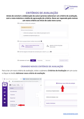 CRITÉRIOS DE AVALIAÇÃO 
Antes de concluir a elaboração da aula é preciso selecionar um critério de avaliação, 
com a nota máximo e média de aprovação do critério. Deve ser reparado pelo menos 
um novo critério ao início de cada novo curso. 
 
 
CRIANDO NOVOS CRITÉRIOS DE AVALIAÇÃO 
 
Para criar um novo critério de avaliação, visite o submenu ​Critérios de Avaliação​ em um curso  
e clique no botão ​Adicionar novo critério de avaliação​: 
 
 
www.ensinamos.com
 