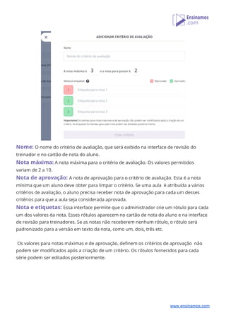  
Nome: ​O nome do critério de avaliação, que será exibido na interface de revisão do 
treinador e no cartão de nota do aluno. 
Nota máxima:​ ​A nota máxima para o critério de avaliação. Os valores permitidos 
variam de 2 a 10. 
Nota de aprovação: ​A nota de aprovação para o critério de avaliação. Esta é a nota 
mínima que um aluno deve obter para limpar o critério. Se uma aula é atribuída a vários 
critérios de avaliação, o aluno precisa receber nota de aprovação para cada um desses 
critérios para que a aula seja considerada aprovada. 
Nota e etiquetas:​ ​Essa interface permite que o administrador crie um rótulo para cada 
um dos valores da nota. Esses rótulos aparecem no cartão de nota do aluno e na interface 
de revisão para treinadores. Se as notas não receberem nenhum rótulo, o rótulo será 
padronizado para a versão em texto da nota, como um, dois, três etc. 
 
Os valores para notas máximas e de aprovação, definem os critérios de aprovação não 
podem ser modificados após a criação de um critério. Os rótulos fornecidos para cada 
série podem ser editados posteriormente. 
 
 
www.ensinamos.com
 