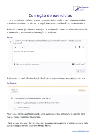 Correção de exercícios 
Uma vez definidas todas as etapas, os alunos podem enviar o exercício executando as 
etapas necessárias e o professor conseguirá ver a resposta dos alunos para cada etapa. 
 
Aqui está um exemplo de como as etapas de um exercício são mostradas na interface de 
envio do aluno e na interface de correção do professor: 
 
Aluno: 
 
Aqui vemos no modo de visualização de aluno uma questão com a respectiva resposta  
 
Professor: 
 
Aqui vemos como o professor recebe uma questão enviada pelo aluno e o campo para 
marcar caso a resposta esteja errada. 
 
- Para acessar os envios de exercícios dos alunos entrar na página principal, procurar pelo 
curso correspondente e clicar em ​Revisar envios​: 
www.ensinamos.com
 