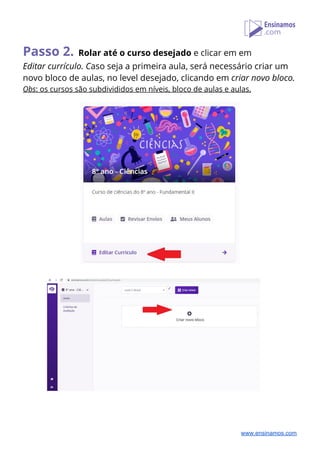 Passo 2.​ ​Rolar até o curso desejado​ e clicar em em  
Editar currículo. C​aso seja a primeira aula, será necessário criar um 
novo bloco de aulas, no level desejado, clicando em ​criar novo bloco.  
Obs​: os cursos são subdivididos em níveis, bloco de aulas e aulas. 
 
  
 
 
 
www.ensinamos.com
 