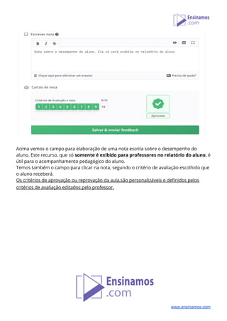  
 
Acima vemos o campo para elaboração de uma nota escrita sobre o desempenho do 
aluno. Este recurso, que só ​somente é exibido para professores no relatório do aluno​, é 
útil para o acompanhamento pedagógico do aluno.  
Temos também o campo para clicar na nota, segundo o critério de avaliação escolhido que 
o aluno receberá.  
Os critérios de aprovação ou reprovação da aula,são personalizáveis e definidos pelos 
critérios de avaliação editados pelo professor.     
 
 
 
 
 
 
 
 
 
 
 
 
www.ensinamos.com
 