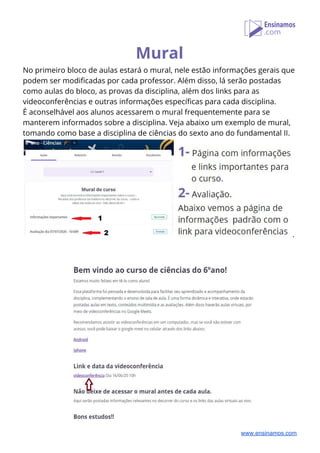 Mural 
No primeiro bloco de aulas estará o mural, nele estão informações gerais que 
podem ser modificadas por cada professor. Além disso, lá serão postadas 
como aulas do bloco, as provas da disciplina, além dos links para as 
videoconferências e outras informações específicas para cada disciplina. 
É aconselhável aos alunos acessarem o mural frequentemente para se 
manterem informados sobre a disciplina. Veja abaixo um exemplo de mural, 
tomando como base a disciplina de ciências do sexto ano do fundamental II.
. 
 
 
 
www.ensinamos.com
 