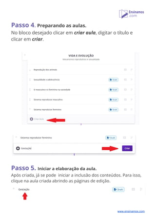 Passo 4​.​ ​Preparando as aulas. 
No bloco desejado clicar em ​criar aula​, digitar o título e 
clicar em ​criar​.     
 
 
 
 
   
 
   
Passo 5.​ ​Iniciar a elaboração da aula. 
Após criada, já se pode iniciar a inclusão dos conteúdos. Para isso, 
clique na aula criada abrindo as páginas de edição.
 
 
www.ensinamos.com
 