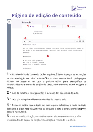 Página de edição de conteúdo 
 
1 - ​Aba de edição de conteúdo (aula). Aqui você deverá apagar as instruções                           
escritas em inglês na caixa de texto ​5 ​e produzir seu conteúdo pedagógico.                         
Abaixo, no passo 6, irei usar o próprio editor para exemplificar as                       
funcionalidades e meios de edição de texto, além de como incluir imagens e                         
vídeos. 
2 -​ ​Aba de detalhes. Configurações e inclusão dos exercícios da aula. 
3 ​- ​Aba para arquivar diferentes versões da mesma aula. 
4 - ​Pequeno editor para o texto em que se pode selecionar a parte do texto                               
desejada e clicar respectivamente da esquerda para a direita para: ​Negrito,                     
Itálico ​e hachurado. 
6 -​ ​Modos de visualização, respectivamente: Modo como os alunos irão 
visualizar, Modo duplo de edição/visualização e modo de tela cheia. 
www.ensinamos.com
 