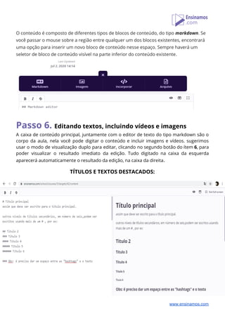 O conteúdo é composto de diferentes tipos de blocos de conteúdo, do tipo ​markdown​. Se 
você passar o mouse sobre a região entre qualquer um dos blocos existentes, encontrará 
uma opção para inserir um novo bloco de conteúdo nesse espaço. Sempre haverá um 
seletor de bloco de conteúdo visível na parte inferior do conteúdo existente. 
 
 
Passo 6. ​Editando textos, incluindo vídeos e imagens 
A caixa de conteúdo principal, juntamente com o editor de texto do tipo markdown são o                               
corpo da aula, nela você pode digitar o conteúdo e incluir imagens e vídeos. sugerimos                             
usar o modo de visualização duplo para editar, clicando no segundo botão do ítem ​6​, para                               
poder visualizar o resultado imediato da edição. Tudo digitado na caixa da esquerda                         
aparecerá automaticamente o resultado da edição, na caixa da direita​. 
 
TÍTULOS E TEXTOS DESTACADOS: 
 
www.ensinamos.com
 