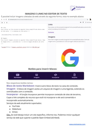 IMAGENS E LINKS NO EDITOR DE TEXTO 
É possível incluir imagens coletadas da web através da seguinte forma, vista no exemplo abaixo:
Botões para inserir blocos: 
 
Nos respectivos botões temos: 
Bloco de texto Markdown​-​ Insere outro bloco de texto na caixa de conteúdo. 
Imagem - ​O bloco de imagem aceita um arquivo de imagem e uma legenda, exibindo-os 
centralizados com o conteúdo. 
Incorporar​ -​ A função incorporar permite incorporar conteúdo de sites de terceiros. 
Copie o link completo do recurso que você irá incorporar e ele será convertido e 
incorporado automaticamente. 
Serviços da web atualmente suportados: 
● YouTube 
● Slideshare 
● Vimeo 
Obs. ​Se você deseja incluir um site específico, informe-nos. Podemos incluir qualquer 
serviço da web que suporte o padrão Open Embed (oEmbed). 
www.ensinamos.com
 