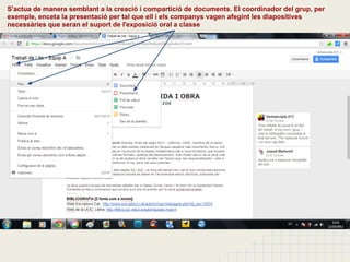 S'actua de manera semblant a la creació i compartició de documents. El coordinador del grup, per
exemple, enceta la presentació per tal que ell i els companys vagen afegint les diapositives
necessàries que seran el suport de l'exposició oral a classe
 