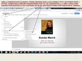 AMB LA PRESENTACIÓ ACABADA, PODEM ABAIXAR-NOS-LA EN FORMAT PPTX, DE POWER POINT, I
EN PDF (COMPATIBLE AMB MÉS ORDINADORS) PER TAL DE CONSERVAR-LA. A MÉS, VOSALTRES
HAUREU D'INCRUSTAR-LA EN L'ENTRADA DE BLOG QUE REDACTAREU PER PUBLICAR EL TREBALL.
 
