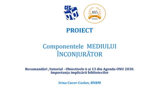PROIECT
Componentele MEDIULUI
ÎNCONJURĂTOR
Recomandări /tutorial - Obiectivele 6 și 13 din Agenda ONU 2030.
Importanța implicării bibliotecilor
Irina Cucer-Cozlov, BNRM
 