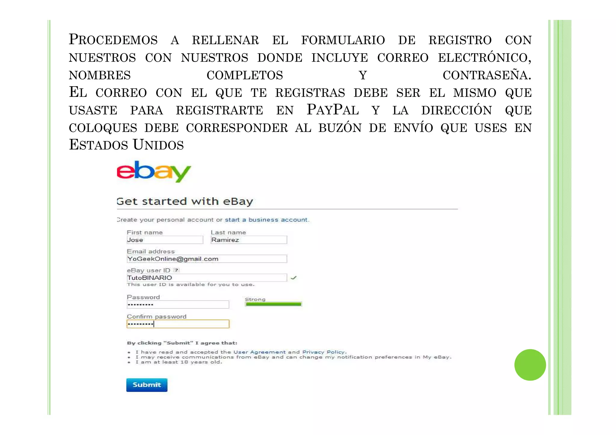 PROCEDEMOS A RELLENAR EL FORMULARIO DE REGISTRO CON
NUESTROS CON NUESTROS DONDE INCLUYE CORREO ELECTRÓNICO,
NOMBRES COMPLETOS Y CONTRASEÑA.
EL CORREO CON EL QUE TE REGISTRAS DEBE SER EL MISMO QUE
USASTE PARA REGISTRARTE EN PAYPAL Y LA DIRECCIÓN QUE
COLOQUES DEBE CORRESPONDER AL BUZÓN DE ENVÍO QUE USES EN
ESTADOS UNIDOS
 