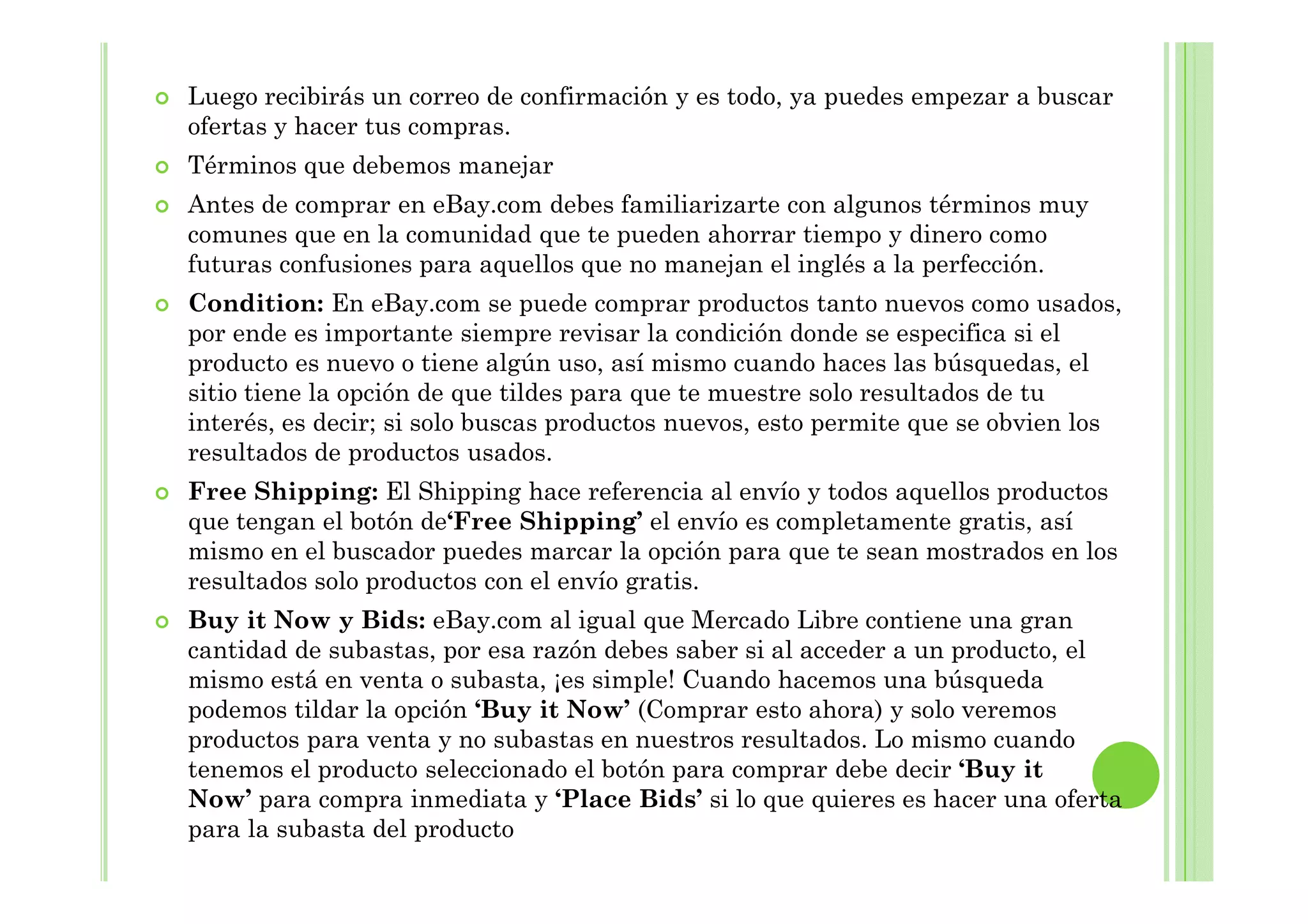 Luego recibirás un correo de confirmación y es todo, ya puedes empezar a buscar
ofertas y hacer tus compras.
Términos que debemos manejar
Antes de comprar en eBay.com debes familiarizarte con algunos términos muy
comunes que en la comunidad que te pueden ahorrar tiempo y dinero como
futuras confusiones para aquellos que no manejan el inglés a la perfección.
Condition: En eBay.com se puede comprar productos tanto nuevos como usados,
por ende es importante siempre revisar la condición donde se especifica si el
producto es nuevo o tiene algún uso, así mismo cuando haces las búsquedas, el
sitio tiene la opción de que tildes para que te muestre solo resultados de tu
interés, es decir; si solo buscas productos nuevos, esto permite que se obvien los
resultados de productos usados.resultados de productos usados.
Free Shipping: El Shipping hace referencia al envío y todos aquellos productos
que tengan el botón de‘Free Shipping’ el envío es completamente gratis, así
mismo en el buscador puedes marcar la opción para que te sean mostrados en los
resultados solo productos con el envío gratis.
Buy it Now y Bids: eBay.com al igual que Mercado Libre contiene una gran
cantidad de subastas, por esa razón debes saber si al acceder a un producto, el
mismo está en venta o subasta, ¡es simple! Cuando hacemos una búsqueda
podemos tildar la opción ‘Buy it Now’ (Comprar esto ahora) y solo veremos
productos para venta y no subastas en nuestros resultados. Lo mismo cuando
tenemos el producto seleccionado el botón para comprar debe decir ‘Buy it
Now’ para compra inmediata y ‘Place Bids’ si lo que quieres es hacer una oferta
para la subasta del producto
 