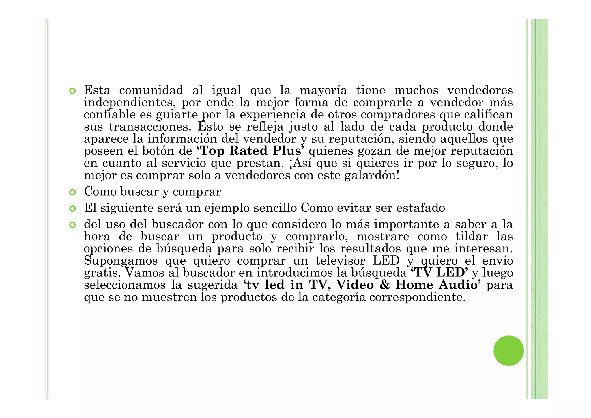 Esta comunidad al igual que la mayoría tiene muchos vendedores
independientes, por ende la mejor forma de comprarle a vendedor más
confiable es guiarte por la experiencia de otros compradores que califican
sus transacciones. Esto se refleja justo al lado de cada producto donde
aparece la información del vendedor y su reputación, siendo aquellos que
poseen el botón de ‘Top Rated Plus’ quienes gozan de mejor reputación
en cuanto al servicio que prestan. ¡Así que si quieres ir por lo seguro, lo
mejor es comprar solo a vendedores con este galardón!
Como buscar y comprar
El siguiente será un ejemplo sencillo Como evitar ser estafadoEl siguiente será un ejemplo sencillo Como evitar ser estafado
del uso del buscador con lo que considero lo más importante a saber a la
hora de buscar un producto y comprarlo, mostrare como tildar las
opciones de búsqueda para solo recibir los resultados que me interesan.
Supongamos que quiero comprar un televisor LED y quiero el envío
gratis. Vamos al buscador en introducimos la búsqueda ‘TV LED’ y luego
seleccionamos la sugerida ‘tv led in TV, Video & Home Audio’ para
que se no muestren los productos de la categoría correspondiente.
 