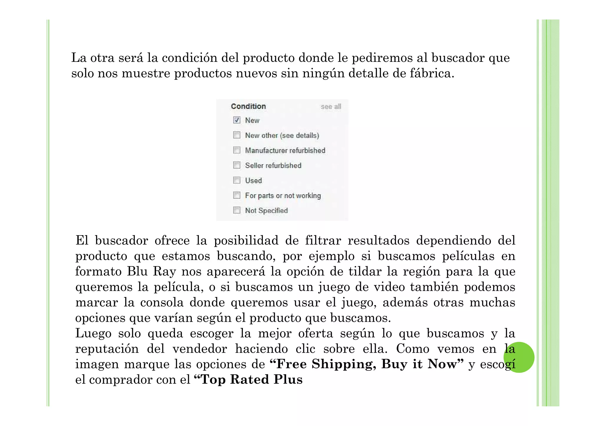 La otra será la condición del producto donde le pediremos al buscador que
solo nos muestre productos nuevos sin ningún detalle de fábrica.
El buscador ofrece la posibilidad de filtrar resultados dependiendo del
producto que estamos buscando, por ejemplo si buscamos películas en
formato Blu Ray nos aparecerá la opción de tildar la región para la que
queremos la película, o si buscamos un juego de video también podemos
marcar la consola donde queremos usar el juego, además otras muchas
opciones que varían según el producto que buscamos.
Luego solo queda escoger la mejor oferta según lo que buscamos y la
reputación del vendedor haciendo clic sobre ella. Como vemos en la
imagen marque las opciones de “Free Shipping, Buy it Now” y escogí
el comprador con el “Top Rated Plus
 