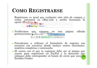COMO REGISTRARSE
Registrarse es igual que cualquier otro sitio de compra y
venta, entramos en eBay.com y arriba buscamos la
opción ‘Register’.
Verificamos que estamos en una página cifrada
perteneciente a eBay INC [US]perteneciente a eBay INC [US]
Procedemos a rellenar el formulario de registro con
nuestros con nuestros donde incluye correo electrónico,
nombres completos y contraseña.
El correo con el que te registras debe ser el mismo que
usaste para registrarte en PayPal y la dirección que
coloques debe corresponder al buzón de envío que uses en
Estados Unidos
 